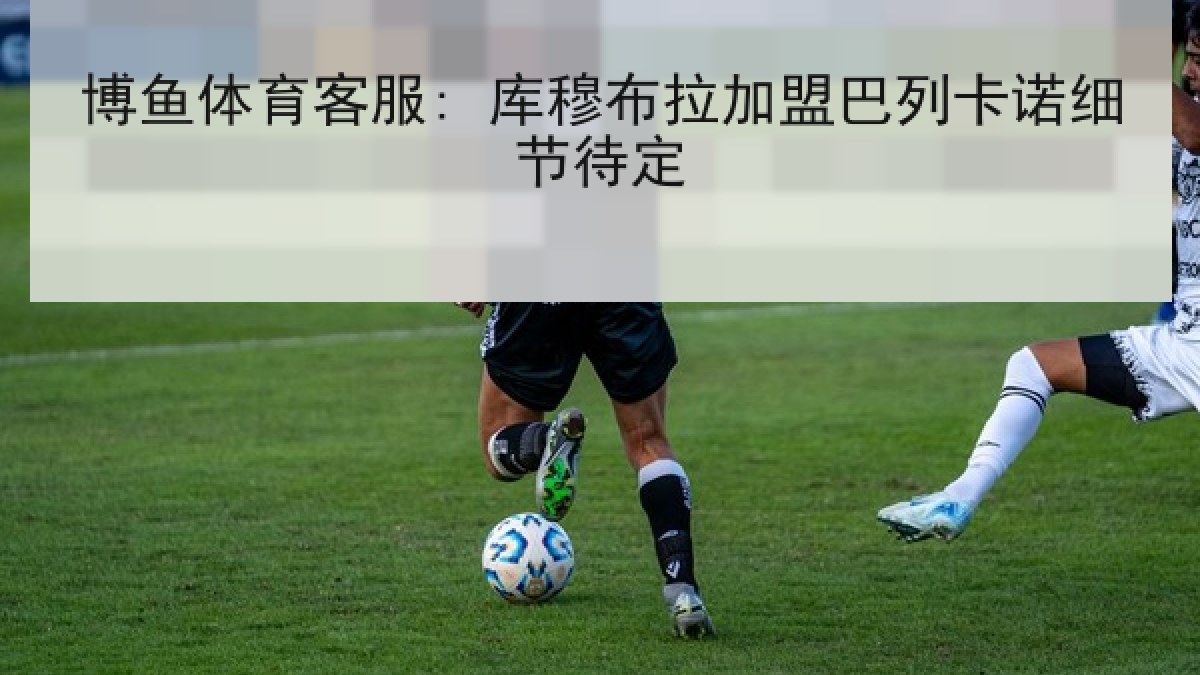 博鱼体育客服: 库穆布拉加盟巴列卡诺细节待定