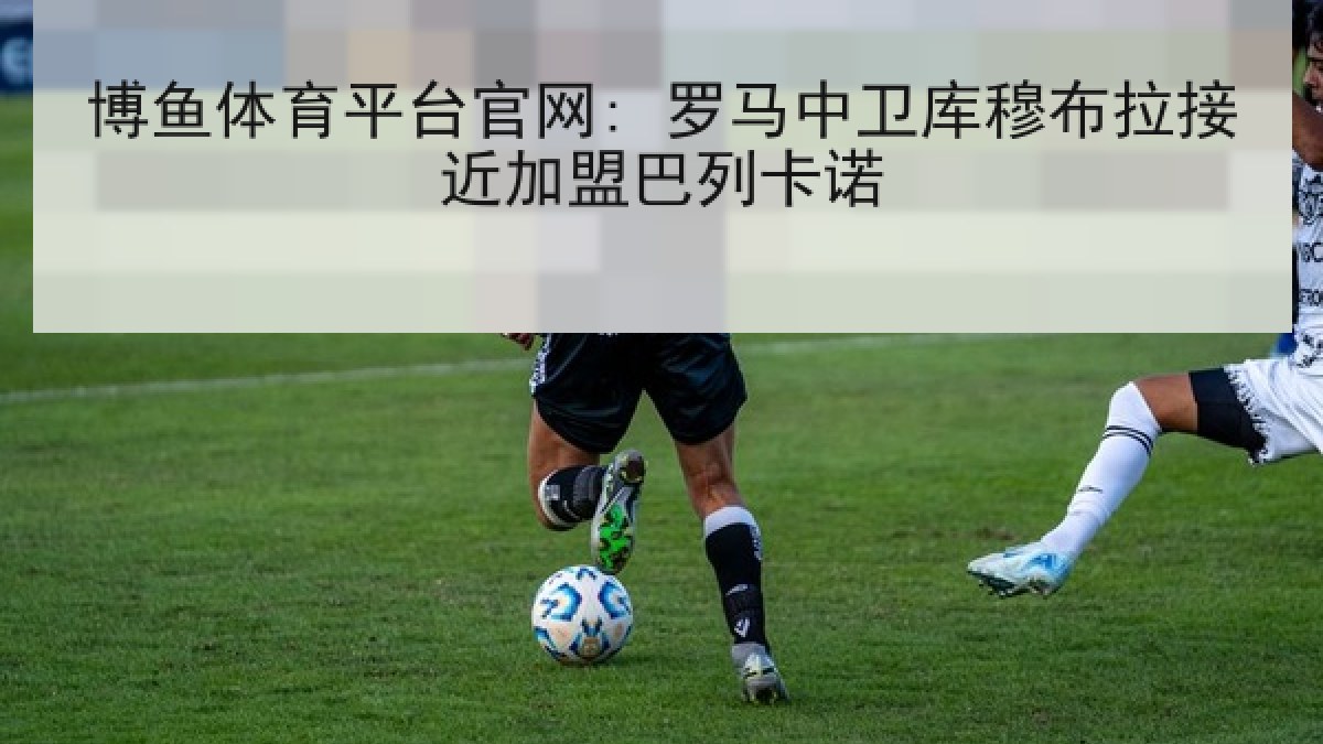 博鱼体育平台官网: 罗马中卫库穆布拉接近加盟巴列卡诺